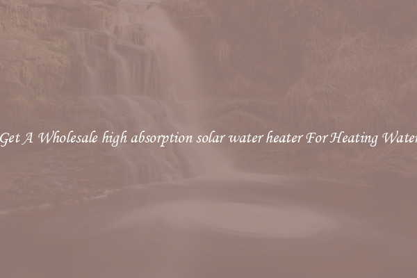 Get A Wholesale high absorption solar water heater For Heating Water